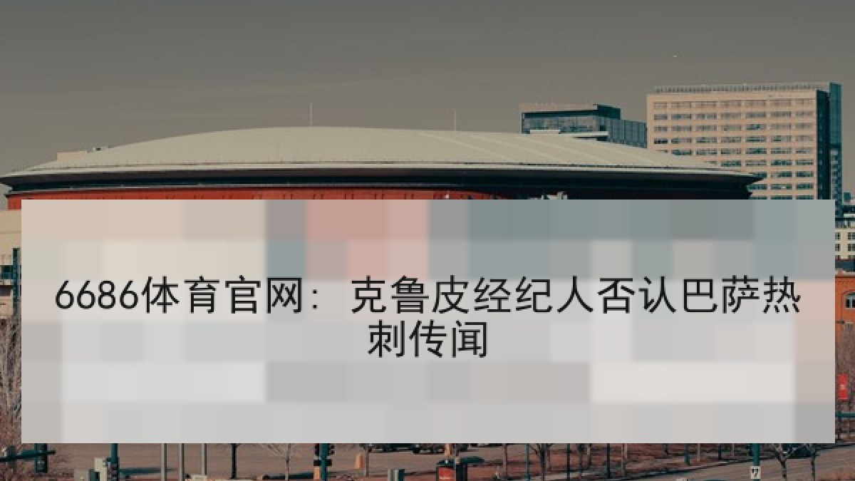 6686体育官网: 克鲁皮经纪人否认巴萨热刺传闻 6686体育官网: 克鲁皮经纪人否认巴萨热刺传闻