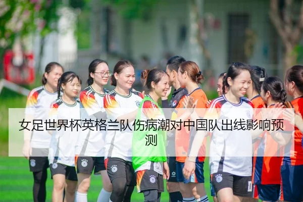 女足世界杯英格兰队伤病潮对中国队出线影响预测