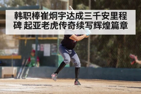 韩职棒崔炯宇达成三千安里程碑 起亚老虎传奇续写辉煌篇章